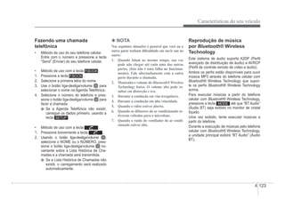 Características do seu veículo
4-123
Fazendo uma chamada
telefônica
‡ Método de uso do seu telefone celular.
Entre com o número e pressione a tecla
“Send” (Enviar) do seu telefone celular.
‡ Método de uso com a tecla .
1. Pressione a tecla .
2. Selecione a primeira letra do nome.
3. Use o botão liga-desliga/volume para
selecionar o nome na Agenda Telefônica.
4. Selecione o número do telefone e pres-
sione o botão liga-desliga/volume para
fazer a chamada.
Se a Agenda Telefônica não existir,
carregue os dados primeiro, usando a
tecla .
‡ Método de uso com a tecla .
1. Pressione brevemente a tecla .
2. Usando o botão liga-desliga/volume ,
selecione o NOME ou o NÚMERO, pres-
g g
g
sione o botão liga-desliga/volume no-
vamente sobre a Lista Histórica de Cha-
madas e a chamada será transmitida.
Se a Lista Histórica de Chamadas não
existir, o carregamento será realizado
automaticamente.
4 NOTA
Nas seguintes situações é possível que você ou a
outra parte tenham di¿culdade em ouvir um ao
outro:
 4XDQGR IDODP DR PHVPR WHPSR VXD YR]
pode não chegar até cada uma das outras
partes. (Isto não é uma falha no funciona-
mento). Fale alternadamente com a outra
parte durante a chamada.
2. Mantenha o volume do Bluetooth® Wireless
Technology baixo. O volume alto pode re-
sultar em distorção e eco.
3. Durante a condução em vias irregulares.
4. Durante a condução em alta velocidade.
 4XDQGRRYLGURHVWLYHUDEHUWR
 4XDQGRRVGLIXVRUHVGRDUFRQGLFLRQDGRHV
tiverem voltados para o microfone.
 4XDQGRRUXtGRGRYHQWLODGRUGRDUFRQGL
cionado estiver alto.
Reprodução de música
por Bluetooth® Wireless
®
Technology
Este sistema de áudio suporta A2DP (PerÀl
avançado de distribuição de áudio) e AVRCP
(PerÀl de controle remoto de vídeo e áudio).
Ambos os perÀs estão disponíveis para ouvir
música MP3 através do telefone celular com
Bluetooth® Wireless Technology que supor-
®
te os perÀs Bluetooth® Wireless Technology
®
acima.
Para executar músicas a partir do telefone
celular com Bluetooth® Wireless Technology,
®
pressione a tecla até que “BT Audio”
(Áudio BT) seja exibido no monitor de cristal
p q
líquido.
Uma vez exibido, tente executar músicas a
partir do telefone.
Durante a execução de músicas pelo telefone
celular com Bluetooth® Wireless Technology,
®
a unidade principal exibirá “BT Audio” (Áudio
gy
BT).
 