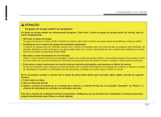 Conduzindo o seu veículo
5-3
ATENÇÃO
Os gases de escape podem ser perigosos!
Os gases de escape podem ser extremamente perigosos. Caso sinta o cheiro de gases de escape dentro do veículo, abra os
vidros imediatamente.
‡ Não inale os gases de escape.
Os gases de escape do motor contêm monóxido de carbono, gás incolor e inodoro que pode causar inconsciência e morte por asÀxia.
‡ CertiÀque-se que o sistema de escape não apresente vazamentos.
O sistema de escape deve ser veriÀcado sempre que o veículo for levantado para uma troca de óleo ou qualquer outra Ànalidade. Se
perceber alteração no ruído de escape ou se algum objeto bater sob o veículo, recomendamos que o sistema seja veriÀcado por conces-
sionária autorizada Hyundai Motor Brasil (HMB).
‡ Não deixe o motor funcionando em área fechada.
Deixar o motor funcionar dentro de uma garagem, mesmo com a porta da garagem aberta, é uma prática perigosa. Nunca deixe o motor
funcionar dentro de uma área fechada por mais tempo do que levaria para dar partida no motor e conduzir o veículo para fora do local.
‡ Evite deixar o motor funcionando em marcha lenta por períodos prolongados com pessoas no interior do veículo.
Se isso for necessário, faça-o apenas em uma área aberta, com o controle de entrada de ar na posição de ar externo, e coloque o controle
de velocidade do ventilador na velocidade mais alta para forçar a entrada do ar externo para o interior do veículo.
Se for necessário conduzir o veículo com a tampa do porta-malas aberto para acomodar algum objeto, proceda da seguinte
maneira:
1. Feche todos os vidros
2. Abra os difusores laterais
3. Ajuste o controle de entrada de ar na posição de ar externo, o controle de Áuxo de ar na posição “Assoalho” ou “Rosto” e o
controle de velocidade do ventilador na velocidade mais alta.
Para que o sistema de ventilação funcione corretamente, certiÀque-se que as entradas de ar localizadas na frente do para-brisa,
estejam desobstruídas (sem folhas ou outros objetos).
 