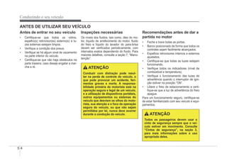 5-4
Conduzindo o seu veículo
ANTES DE UTILIZAR SEU VEÍCULO
Antes de entrar no seu veículo
‡ CertiÀque-se que todos os vidros,
espelho(s) retrovisor(es) externo(s) e lu-
zes externas estejam limpos.
‡ VeriÀque a condição dos pneus.
‡ VeriÀque se há algum sinal de vazamento
na parte inferior do veículo.
‡ CertiÀque-se que não haja obstáculos na
parte traseira, caso deseje engatar a mar-
cha a ré.
Inspeções necessárias
Os níveis dos Áuidos, tais como, óleo do mo-
tor, líquido de arrefecimento do motor, Áuido
do freio e líquido do lavador do para-brisa
devem ser veriÀcados periodicamente, com
intervalos exatos dependendo do Áuido. Para
maiores detalhes, consulte a seção 7, “Manu-
tenção”.
ATENÇÃO
Conduzir com distração pode resul-
tar na perda de controle do veículo, o
que pode provocar um acidente, feri-
mentos graves e morte. A responsa-
bilidade primária do motorista está na
operação segura e legal de um veículo,
e a utilização de dispositivos portáteis,
outros equipamentos ou sistemas do
veículo que desviem os olhos do moto-
rista, sua atenção e o foco da operação
segura do veículo, ou que não sejam
permitidos por lei, nunca deve ocorrer
durante a condução do veículo.
Recomendações antes de dar a
partida no motor
‡ Feche e trave todas as portas.
‡ Banco posicionado de forma que todos os
controles sejam facilmente alcançados.
‡ Espelhos retrovisores internos e externos
ajustados.
‡ CertiÀque-se que todas as luzes estejam
funcionando.
‡ VeriÀque todos os indicadores (nível de
combústivel e temperatura).
‡ VeriÀque o funcionamento das luzes de
advertência quando o interruptor de igni-
ção estiver na posição “ON”.
‡ Libere o freio de estacionamento e certi-
Àque-se que a luz de advertência do freio
apague.
Para um funcionamento seguro, certiÀque-se
de estar familiarizado com seu veículo e equi-
pamentos.
ATENÇÃO
Todos os passageiros devem usar o
cinto de segurança sempre que o veí-
culo estiver em movimento. Consulte
“Cintos de segurança”, na seção 3,
para mais informações sobre o uso
apropriado deles.
 
