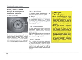 5-6
Conduzindo o seu veículo
POSIÇÕES DA CHAVE
Posição do interruptor de
ignição (se equipado)
“LOCK” (Travado)
ORBC050001
ORBC050001
O volante é travado para proteção contra
roubo. A chave de ignição somente pode ser
removida na posição “LOCK”. Ao girar o inter-
-ruptor de ignição para a posição “LOCK”,
pres-sione a chave para dentro, na posição
“ACC”, e gire a chave para a posição “LOCK”.
“ACC” (Acessórios)
O volante de direção está destravado e os
acessórios elétricos podem ser ligados.
4 NOTA
Se tiver alguma di¿culdade ao girar o interrup-
tor de ignição para a posição “ACC”, gire a cha-
ve enquanto estiver girando o volante de direção
para a direita e para a esquerda para liberar a
trava da posição “Lock”.
“ON” (Sistema Ligado)
As luzes de advertência podem ser veriÀca-
das antes da partida no motor. Esta é a po-
sição normal de funcionamento após dar a
partida no motor.
Não deixe o interruptor de ignição na posição
“ON”, se o motor não estiver funcionando,
para evitar a descarga da bateria.
“START” (Partida)
Gire a chave de ignição para a posição
“START” para dar a partida no motor. O motor
de partida será acionado e continuará girando
até que a chave seja liberada; em seguida,
retorne a chave para a posição “ON”. A luz de
advertência do freio pode ser veriÀcada nesta
posição.
ATENÇÃO
Chave de ignição
‡ Nunca gire o interruptor de ignição
para a posição “LOCK” ou “ACC”
enquanto o veículo estiver em movi-
mento. Isso resultaria na perda do
controle direcional e da função de
frenagem, o que poderia causar um
acidente.
‡ Nunca tente alcançar o interruptor
de ignição ou qualquer outro con-
trole através do volante de dire-
ção, enquanto o veículo estiver em
movimento. A presença de sua mão
ou braço nessa área pode causar a
perda de controle do veículo, um aci-
dente e ferimentos graves ou morte.
‡ Não coloque objetos móveis perto do
banco do motorista, pois eles podem
se deslocar durante a condução,
interferir com o motorista e causar
um acidente.
 