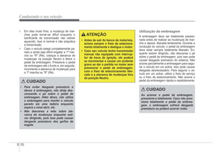 5-10
Conduzindo o seu veículo
‡ Em dias muito frios, a mudança de mar-
chas pode tornar-se difícil enquanto o
lubriÀcante da transmissão não estiver
aquecido. Isso é normal e não prejudica
a transmissão.
‡ Caso o veículo esteja completamente pa-
rado e ainda seja difícil engatar a 1ª mar-
cha ou “R” (Ré), coloque a alavanca de
mudanças na posição Neutro e libere o
pedal da embreagem. Pressione o pedal
da embreagem até o fundo e, em seguida,
movimente a alavanca de mudanças para
a 1ª marcha ou “R” (Ré).
CUIDADO
‡ Para evitar desgaste prematuro e
danos à embreagem, não dirija des-
cansando o pé sobre o pedal da
embreagem. Além disso, não utilize
a embreagem para manter o veículo
parado em uma ladeira enquanto
espera o sinal abrir, etc.
‡ Não descanse a mão sobre ala-
vanca de mudanças enquanto esti-
ver dirigindo, pois isso pode causar
desgaste prematuro dos garfos de
engate.
ATENÇÃO
‡ Antes de sair do banco do motorista,
acione sempre o freio de estaciona-
mento totalmente e desligue o motor.
‡ Caso seu veículo tenha transmissão
manual não equipada com interrup-
tor de trava de ignição, ele poderá
se movimentar e causar um acidente
grave ao dar a partida no motor sem
pressionar o pedal da embreagem,
com o freio de estacionamento libe-
rado e a alavanca de mudanças fora
da posição Neutro.
Utilização da embreagem
A embreagem deve ser totalmente pressio-
nada antes de realizar as mudanças de mar-
cha e depois, liberada lentamente. Durante a
condução do veículo, o pedal da embreagem
deve estar sempre totalmente liberado. En-
quanto estiver dirigindo, não descanse o pé
sobre o pedal da embreagem, pois isso pode
causar desgaste prematuro do sistema. Não
acione parcialmente a embreagem para segu-
rar o veículo em um aclive. Isso pode causar
desgaste desnecessário. Para segurar o ve-
ículo em um aclive, utilize o freio de serviço
ou o freio de estacionamento. Não acione o
pedal da embreagem rápida e repetidamente.
CUIDADO
Ao acionar o pedal da embreagem,
pressione-o totalmente. Caso não pres-
sione totalmente o pedal da embrea-
gem, a embreagem sofrerá desgaste
prematuro ou poderá ocorrer ruído.
 