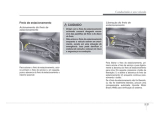 Conduzindo o seu veículo
5-21
Freio de estacionamento
Acionamento do freio de
estacionamento
Para acionar o freio de estacionamento, acio-
ne primeiro o freio de serviço e, em seguida,
puxe a alavanca do freio de estacionamento o
máximo possível.
CUIDADO
‡ Dirigir com o freio de estacionamento
acionado causará desgaste exces-
sivo das pastilhas de freio e do disco
de freio.
‡ Não acione o freio de estacionamento
enquanto o veículo estiver em movi-
mento, exceto em uma situação de
emergência. Isso pode daniÀcar o
sistema do veículo e colocar em risco
a segurança na condução.
Liberação do freio de
estacionamento
Para liberar o freio de estacionamento, pri-
meiro acione o freio de serviço e puxe ligeira-
mente a alavanca do freio de estacionamento
para cima. Em seguida, pressione o botão de
liberação (1) e abaixe a alavanca do freio de
estacionamento (2) enquanto continua pres-
sionando o botão.
Se o freio de estacionamento não for liberado,
ou não for totalmente liberado, procure uma
concessionária autorizada Hyundai Motor
Brasil (HMB) para veriÀcação do sistema.
 
