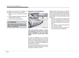 6-16
Em caso de emergência
Ao rebocar seu veículo em uma situação de
emergência sem uma base com rodízios:
1. Coloque a chave de ignição na posição
“ACC”.
2. Coloque a alavanca seletora da transmis-
são na posição “N” (Neutro).
3. Libere o freio de estacionamento.
CUIDADO
Não colocar a alavanca seletora na po-
sição “N” (Neutro) pode causar danos
internos à transmissão.
Reboque de emergência
Traseiro
Traseiro
OHBBEM2006
OHBBEM2006
Caso seja necessário rebocar o veículo,
recomendamos que seja feito por proÀs-
sionais qualiÀcados ou por sua conces-
sionária autorizada Hyundai Motor Brasil
(HMB).
Em caso de emergência, se um serviço de
reboque não estiver disponível, seu veículo
poderá ser temporariamente rebocado usan-
do um cabo ou corrente Àxados ao gancho de
rebocamento de emergência, localizado sob a
parte traseira do veículo.
Tome muito cuidado ao rebocar o veículo. Um
motorista deve permanecer dentro do veículo
para operar a direção e os freios.
Reboque desta maneira pode ser realizado
apenas sobre vias de superfícies planas e Àr-
mes, por curtas distâncias e a baixa velocida-
de. Da mesma forma, as rodas, eixos, trem de
força, direção e freios devem estar em boas
condições.
‡ Não utilize os ganchos de reboques para
puxar um veículo para fora da lama, areia
ou outras condições das quais o veículo
não possa ser retirado sob a própria po-
tência.
‡ Evite rebocar um veículo mais pesado do
que o veículo rebocador.
‡ Os motoristas de ambos os veículos de-
vem se comunicar com frequência.
 