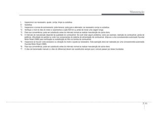 Manutenção
7-11
I : Inspecione e se necessário, ajuste, corrija, limpe ou substitua.
S : Substitua.
*1 : Inspecione a correia de acionamento, polia tensora, polia guia e alternador, se necessário corrija ou substitua.
*2 : VeriÀque o nível do óleo do motor e vazamentos a cada 500 km ou antes de iniciar uma viagem longa.
*3 : Para sua conveniência, pode ser substituído antes do intervalo normal ao realizar manutenção de outros itens.
*4 : O intervalo de manutenção depende da qualidade do combustível. Se você notar algum problema, como por exemplo, restrição do combustível, perda de
petência, diÀculdade de partida ou ruído nos componentes do sistema de alimentação de combustível, dirija-se a uma concessionária autorizada Hyundai
Motor Brasil (HMB) para veriÀcação ou substituição do Àltro ou bomba de combustível.
*5 : Inspecione se houver ruído excessivo ou vibração do motor e ajuste se necessário. Esta operação deve ser realizada por uma concessionária autorizada
Hyundai Motor Brasil (HMB).
*6 : Para sua conveniência, pode ser substituído antes do intervalo normal ao realizar manutenção de outros itens.
*7 : O óleo da transmissão manual e o óleo do diferencial devem ser substituídos sempre que o veículo passar por áreas inundadas.
 