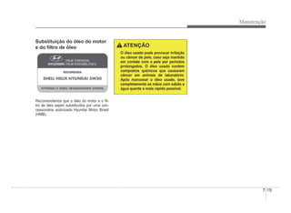 Manutenção
7-19
Substituição do óleo do motor
e do Àltro de óleo
Recomendamos que o óleo do motor e o Àl-
tro de óleo sejam substituídos por uma con-
cessionária autorizada Hyundai Motor Brasil
(HMB).
ATENÇÃO
O óleo usado pode provocar irritação
ou câncer de pele, caso seja mantido
em contato com a pele por períodos
prolongados. O óleo usado contém
compostos químicos que causaram
câncer em animais de laboratório.
Após manusear o óleo usado, lave
completamente as mãos com sabão e
água quente o mais rápido possível.
 