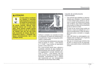Manutenção
7-21
ATENÇÃO
O motor elétrico (ventilador
do radiador) é controlado
pela temperatura e pressão
do líquido de arrefecimento
do motor e pela velocidade
do veículo, portanto, algumas vezes,
funcionar mesmo com o motor desli-
gado. Tenha extremo cuidado quando
trabalhar próximo às pás do ventilador
do radiador para que não seja ferido
pelo movimento de rotação. Quando a
temperatura diminui, o ventilador des-
liga-se automaticamente. Isto é uma
condição normal.
ORB070005
ORB070005
VeriÀque a condição e as conexões de todas
as mangueiras do sistema de arrefecimento e
de aquecimento. Troque as mangueiras defor-
madas ou deterioradas.
O nível do líquido de arrefecimento deve estar
entre as marcas “F” (“FULL” - nível máximo)
e “L” (“LOW” - nível mínimo) do reservatório
quando o motor estiver frio.
Se o nível de Áuido estiver baixo, adicione a
quantidade suÀciente de água destilada ou
desmineralizada para fornecer proteção con-
tra congelamento e corrosão. Adicione até o
nível “F” (“FULL” - nível máximo), mas não
encha demais. Se forem necessárias adições
frequentes, recomendamos que o sistema
seja inspecionado por uma concessionária
autorizada Hyundai Motor Brasil (HMB).
Líquido de arrefecimento
recomendado
‡ Use somente água destilada ou desmine-
ralizada para completar o nível do líquido
e nunca misture água mineral ou de tor-
neira no líquido de arrefecimento abaste-
cido na fábrica. Uma mistura inadequada
pode resultar em falhas de funcionamento
graves ou danos ao motor.
‡ O motor do seu veículo possui partes em
alumínio e deve ser protegido por um lí-
quido de arrefecimento à base de etileno-
glicol para evitar a corrosão e o congela-
mento.
‡ NÃO USE álcool ou anticongelante com
metanol, nem os misture com o líquido de
arrefecimento especiÀcado.
‡ Não use um composto que contenha mais
de 60% ou menos de 35% de anticonge-
lante, o que poderia reduzir a eÀciência da
solução.
 