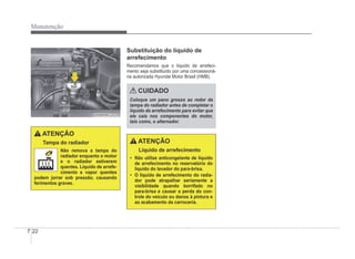 7-22
Manutenção
OHBBMC2020
OHBBMC2020
ATENÇÃO
Tampa do radiador
Não remova a tampa do
radiador enquanto o motor
e o radiador estiverem
quentes. Líquido de arrefe-
cimento e vapor quentes
podem jorrar sob pressão, causando
ferimentos graves.
Substituição do líquido de
arrefecimento
Recomendamos que o líquido de arrefeci-
mento seja substituído por uma concessioná-
ria autorizada Hyundai Motor Brasil (HMB).
CUIDADO
Coloque um pano grosso ao redor da
tampa do radiador antes de completar o
líquido de arrefecimento para evitar que
ele caia nos componentes do motor,
tais como, o alternador.
ATENÇÃO
Líquido de arrefecimento
‡ Não utilize anticongelante de líquido
de arrefecimento no reservatório do
líquido do lavador do para-brisa.
‡ O líquido de arrefecimento do radia-
dor pode atrapalhar seriamente a
visibilidade quando borrifado no
para-brisa e causar a perda do con-
trole do veículo ou danos à pintura e
ao acabamento da carroceria.
 