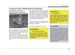 Manutenção
7-23
VeriÀcação do nível do
Áuido do freio / embreagem
ORBC070007
ORBC070007
VeriÀque periodicamente o nível do Áuido do
freio no reservatório. O nível do Áuido deve
estar entre as marcas “MAX” e “MIN” existen-
tes na lateral do reservatório.
Antes de remover a tampa do reservatório e
adicionar o Áuido do freio, limpe cuidadosa-
mente a área ao redor da tampa do reserva-
tório para evitar a contaminação do Áuido do
freio.
FLUIDO DO FREIO / EMBREAGEM (SE EQUIPADO)
Se o nível estiver baixo, adicione Áuido até o
nível “MAX”. O nível irá cair com a quilometra-
gem acumulada. Esta é uma condição normal
associada com o desgaste das pastilhas de
freio. Se o nível do Áuido estiver excessiva-
mente baixo, recomendamos que o sistema
seja veriÀcado por uma concessionária autori-
zada Hyundai Motor Brasil (HMB).
Utilize somente Áuido de freio especiÀcado.
(Consulte “LubriÀcantes recomendados e ca-
pacidades”, na seção 8.)
Nunca misture diferentes tipos de Áuido.
ATENÇÃO
Perda do Áuido de freio
Se o nível do Áuido estiver excessi-
vamente baixo, recomendamos que o
sistema seja veriÀcado por uma con-
cessionária autorizada Hyundai Motor
Brasil (HMB).
ATENÇÃO
Fluido de freio
Tenha cuidado ao manusear o Áuido do
freio durante substituições e adições.
Não o deixe entrar em contato com
seus olhos. Se isso acontecer, lave os
olhos imediatamente com muita água
limpa e vá a um oftalmologista o mais
rápido possível.
CUIDADO
Não permita que o Áuido do freio entre
em contato com a pintura do veículo.
Isso pode daniÀcar a pintura. O Áuido
do freio, que foi exposto ao ar livre por
um período prolongado de tempo, não
deve ser usado, pois sua qualidade não
pode ser garantida. Ele deve ser descar-
tado corretamente. Não utilize um tipo
errado de Áuido. Algumas gotas de óleo
mineral, como o óleo de motor, no sis-
tema de freio podem daniÀcar as peças
do sistema de freio.
 