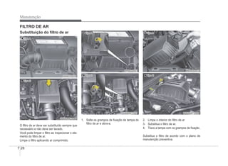 7-28
Manutenção
FILTRO DE AR
„
„ Tipo A
Tipo A
ORB070010
ORB070010
„
„ Tipo B
Tipo B
OHBBMC2006
OHBBMC2006
O Àltro de ar deve ser substituído sempre que
necessário e não deve ser lavado.
Você pode limpar o Àltro ao inspecionar o ele-
mento do Àltro de ar.
Limpe o Àltro aplicando ar comprimido.
„
„ Tipo A
Tipo A
ORB070011
ORB070011
„
„ Tipo B
Tipo B
OHBBMC2007
OHBBMC2007
1. Solte os grampos de Àxação da tampa do
Àltro de ar e abra-a.
„
„ Tipo A
Tipo A
ORB070012
ORB070012
„
„ Tipo B
Tipo B
OHBBMC2008
OHBBMC2008
2. Limpe o interior do Àltro de ar
3. Substitua o Àltro de ar.
4. Trave a tampa com os grampos de Àxação.
Substitua o Àltro de acordo com o plano de
manutenção preventiva.
Substituição do Àltro de ar
 
