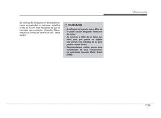 Manutenção
7-29
Se o veículo for conduzido em áreas extrema-
mente empoeiradas ou arenosas, substitua
o Àltro de ar com mais frequência do que os
intervalos recomendados. (Consulte “Manu-
tenção sob condições severas de uso”, nesta
seção).
CUIDADO
‡ A utilização do veículo sem o Àltro de
ar pode causar desgaste excessivo
do motor.
‡ Ao remover o Àltro de ar, tome cui-
dado para que poeira ou sujeira
não entrem nas entradas de ar, pois
podem causar danos.
‡ Recomendamos utilizar peças para
substituição de uma concessioná-
ria autorizada Hyundai Motor Brasil
(HMB).
 