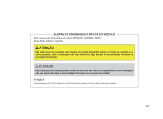 F3
ALERTA DE SEGURANÇA E DANOS AO VEÍCULO
Este manual inclui informações com títulos ATENÇÃO, CUIDADO e NOTA.
Esses títulos indicam o seguinte:
ATENÇÃO
Isto indica que uma condição pode resultar em perigo, ferimentos graves ou morte ao condutor ou a
outras pessoas, caso a mensagem não seja observada. Siga sempre a recomendação fornecida na
mensagem de atenção.
CUIDADO
Isto indica que uma condição pode resultar em danos ao seu veículo ou equipamento, caso a mensagem
não seja observada. Siga a recomendação fornecida na mensagem de cuidado.
4 NOTA
Uma mensagem de NOTA indica que informações interessantes ou úteis estão sendo apresentadas.
 