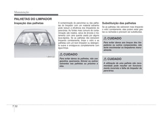 7-32
Manutenção
PALHETAS DO LIMPADOR
Inspeção das palhetas
1JBA5122
1JBA5122
A contaminação do para-brisa ou das palhe-
tas do limpador com um material estranho
pode reduzir a eÀciência dos limpadores do
para-brisa. As fontes mais comuns de conta-
minação são insetos, seiva de árvores e tra-
tamento com cera quente usado por alguns
lava-rápidos. Se as palhetas não estiverem
limpando corretamente, limpe o vidro e as
palhetas com um bom limpador ou detergen-
te suave e enxágue-os completamente com
água limpa.
CUIDADO
Para evitar danos às palhetas, não use
gasolina, querosene, thinner ou outros
solventes nas palhetas ou próximo a
elas.
Substituição das palhetas
Se as palhetas não estiverem mais limpando
o vidro corretamente, elas podem estar gas-
tas ou rachadas e precisam ser substituídas.
CUIDADO
Para evitar danos aos braços dos lim-
padores ou outros componentes, não
tente movimentar os limpadores manu-
almente.
CUIDADO
A utilização de uma palheta não reco-
mendada pode resultar em funciona-
mento incorreto e falha do limpador do
para-brisa.
 