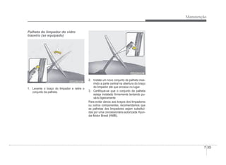 Manutenção
7-35
Palheta do limpador do vidro
traseiro (se equipado)
OHM078062
OHM078062
1. Levante o braço do limpador e retire o
conjunto da palheta.
OHM078063
OHM078063
2. Instale um novo conjunto de palheta inse-
rindo a parte central na abertura do braço
do limpador até que encaixe no lugar.
3. CertiÀque-se que o conjunto da palheta
esteja instalado Àrmemente tentando pu-
xá-lo ligeiramente
Para evitar danos aos braços dos limpadores
ou outros componentes, recomendamos que
as palhetas dos limpadores sejam substituí-
das por uma concessionária autorizada Hyun-
dai Motor Brasil (HMB).
 