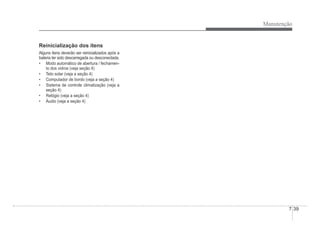 Manutenção
7-39
Reinicialização dos itens
Alguns itens deverão ser reinicializados após a
bateria ter sido descarregada ou desconectada.
‡ Modo automático de abertura / fechamen-
to dos vidros (veja seção 4)
‡ Teto solar (veja a seção 4)
‡ Computador de bordo (veja a seção 4)
‡ Sistema de controle climatização (veja a
seção 4)
‡ Relógio (veja a seção 4)
‡ Áudio (veja a seção 4)
 