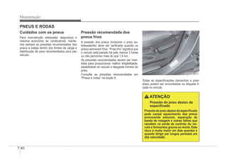 7-40
Manutenção
PNEUS E RODAS
Cuidados com os pneus
Para manutenção adequada, segurança e
máxima economia de combustível, mante-
nha sempre as pressões recomendadas dos
pneus e esteja dentro dos limites de carga e
distribuição de peso recomendados para seu
veículo.
Pressão recomendada dos
pneus frios
A pressão dos pneus (incluindo o pneu so-
bressalente) deve ser veriÀcada quando os
pneus estiverem frios. “Pneu frio” signiÀca que
o veículo está parado há pelo menos 3 horas
ou não percorreu mais do que 1,6 km.
As pressões recomendadas devem ser man-
tidas para proporcionar melhor dirigibilidade,
estabilidade do veículo e desgaste mínimo do
pneu.
Consulte as pressões recomendadas em
“Pneus e rodas” na seção 8.
ORB070017
ORB070017
Todas as especiÀcações (tamanhos e pres-
sões) podem ser encontradas na etiqueta À-
xada no veículo.
ATENÇÃO
Pressão do pneu abaixo da
especiÀcada
Pressão do pneu abaixo da especiÀcada
pode causar aquecimento dos pneus
provocando estouros, separação da
banda de rodagem e outras falhas que
resultem na perda de controle do veí-
culo e ferimentos graves ou morte. Este
risco é muito maior em dias quentes e
quando dirigir por longos períodos em
alta velocidade.
 