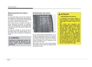 7-44
Manutenção
Balanceamento de rodas e
pneus
O conjunto de rodas e pneu de seu veículo fo-
ram alinhadas e balanceadas cuidadosamen-
te na fábrica, para proporcionar maior vida útil
dos pneus e melhor desempenho total.
Nos casos em que o conjunto de rodas e
pneus apresentar problemas de balancea-
mento, é importante que uma concessionária
autorizada Hyundai Motor Brasil (HMB) avalie
o problema.
Se observar vibração no veículo durante a
condução sobre uma estrada regular, as ro-
das podem estar precisando de rebalancea-
mento.
CUIDADO
Contrapesos inadequados podem da-
niÀcar as rodas de alumínio de seu
veículo. Utilize somente contrapesos
aprovados.
Substituição dos pneus
Indicador de desgaste
Indicador de desgaste
OEN076053
OEN076053
Se um pneu for gasto uniformemente, um in-
dicador de desgaste aparecerá como uma fai-
xa sólida atravessando a banda de rodagem.
Isso mostra que resta menos de 1,6 mm da
banda de rodagem no pneu. Substitua o pneu
quando isso acontecer.
Não espere que essa faixa sólida apareça
atravessando toda a banda de rodagem antes
de substituir o pneu.
ATENÇÃO
Substituição dos pneus
‡ A condução com pneus gastos é
muito perigosa e reduzirá a eÀcácia
de frenagem, direção e tração do veí-
culo.
‡ Seu veículo está equipado com
pneus projetados para proporcionar
uma condução segura e boa dirigi-
bilidade. Não utilize pneus e rodas
de dimensões e tipo diferentes dos
originalmente instalados em seu
veículo. Isso pode afetar negativa-
mente a segurança e o desempenho
do seu veículo, o que pode resultar
em má dirigibilidade ou capotamento
e ferimentos sérios. Ao substituir os
pneus certiÀque-se de equipar todos
os quatro pneus com pneus e rodas
de mesmas dimensões, tipo, bitola,
marca e capacidade de carga.
 