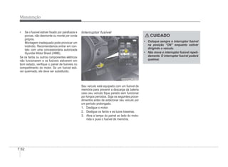 7-52
Manutenção
‡ Se o fusível estiver Àxado por parafusos e
porcas, não desmonte ou monte por conta
própria.
Montagem inadequada pode provocar um
incêndio. Recomendamos entrar em con-
tato com uma concessionária autorizada
Hyundai Motor Brasil (HMB).
Se os faróis ou outros componentes elétricos
não funcionarem e os fusíveis estiverem em
bom estado, veriÀque o painel de fusíveis no
compartimento do motor. Se um fusível esti-
ver queimado, ele deve ser substituído.
Interruptor fusível
OHBBMC2015
OHBBMC2015
Seu veículo está equipado com um fusível de
memória para prevenir a descarga da bateria
caso seu veículo Àque parado sem funcionar
por longos períodos. Siga os seguintes proce-
dimentos antes de estacionar seu veículo por
um período prolongado.
1. Desligue o motor.
2. Desligue os faróis e as luzes traseiras.
3. Abra a tampa do painel ao lado do moto-
rista e puxe o fusível de memória.
CUIDADO
‡ Coloque sempre o interruptor fusível
na posição “ON” enquanto estiver
dirigindo o veículo.
‡ Não mova o interruptor fusível repeti-
damente. O interruptor fusível poderá
queimar.
 