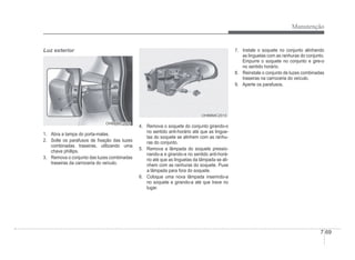 Manutenção
7-69
Luz exterior
OHBBMC2009
OHBBMC2009
1. Abra a tampa do porta-malas.
2. Solte os parafusos de Àxação das luzes
combinadas traseiras, utilizando uma
chave phillips.
3. Remova o conjunto das luzes combinadas
traseiras da carroceria do veículo.
OHBBMC2010
OHBBMC2010
4. Remova o soquete do conjunto girando-o
no sentido anti-horário até que as lingue-
tas do soquete se alinhem com as ranhu-
ras do conjunto.
5. Remova a lâmpada do soquete pressio-
nando-a e girando-a no sentido anti-horá-
rio até que as linguetas da lâmpada se ali-
nhem com as ranhuras do soquete. Puxe
a lâmpada para fora do soquete.
6. Coloque uma nova lâmpada inserindo-a
no soquete e girando-a até que trave no
lugar.
7. Instale o soquete no conjunto alinhando
as linguetas com as ranhuras do conjunto.
Empurre o soquete no conjunto e gire-o
no sentido horário.
8. Reinstale o conjunto de luzes combinadas
traseiras na carroceria do veículo.
9. Aperte os parafusos.
 