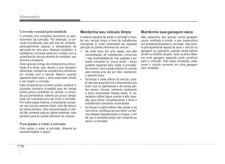 7-76
Manutenção
Corrosão causada pela umidade
A umidade cria condições favoráveis ao apa-
recimento da corrosão. Por exemplo, a cor-
rosão é acelerada pelo alto teor de umidade,
particularmente quando a temperatura se
aproxima de zero grau. Nessas condições, a
substância corrosiva entra em contato com a
superfície do veículo através da umidade, que
demora a evaporar.
Outro grande inimigo dos tratamentos anticor-
rosão é a lama, que, devido à sua secagem
demorada, mantém as substâncias corrosivas
em contato com o veículo. Mesmo quando
aparenta estar seca, a lama pode estar úmida
e dar origem à corrosão.
Altas temperaturas também podem acelerar o
processo corrosivo à medida que, em certas
partes pouco ventiladas do veículo, a umida-
de que permanecer, mesmo por pouco, tempo
pode ser suÀciente para dar início à corrosão.
Por todos esses motivos, é importante conser-
var seu veículo sempre limpo, livre de lama e
de outros detritos. Esta recomendação é váli-
da não somente para as partes externas, mas
também para as partes inferiores do chassis.
Para ajudar a evitar a corrosão
Para ajudar a evitar a corrosão, observe as
recomendações a seguir:
Mantenha seu veículo limpo
A melhor maneira de evitar a corrosão é man-
ter seu veículo limpo e livre de substâncias
corrosivas. É muito importante dar especial
p
atenção às partes inferiores do veículo.
‡ Se você mora em uma região com alta
concentração de substâncias corrosivas
– nas proximidades do mar, sujeitas à po-
luição industrial ou chuva ácida – tenha
cuidado especial para evitar a corrosão.
No inverno, lave a parte inferior do veículo
pelo menos uma vez por mês, mantendo-
o sempre limpo.
‡ Ao limpar a parte inferior do veículo, pres-
te atenção especial aos componentes que
Àcam sob os para-lamas e de outras par-
tes menos visíveis, retirando totalmente
a lama acumulada nessas áreas. É ne-
cessário utilizar água quente à alta pres-
são para retirar completamente a lama e
substâncias corrosivas acumuladas.
‡ Ao limpar a parte inferior das portas e da
carroceria, certiÀque-se que todos os dre-
nos estejam desobstruídos e limpos, a Àm
de que a umidade possa sair, evitando-se
assim, a corrosão.
Mantenha sua garagem seca
Não estacione seu veículo numa garagem
pouco ventilada e úmida, o que proporciona
um ambiente favorável à corrosão. Isso ocor-
re principalmente depois de lavar o veículo na
garagem ou guardá-lo quando ainda estiver
úmido ou coberto de gelo, neve ou lama. Mes-
mo uma garagem aquecida pode contribuir
para a corrosão. Sob estas condições, esta-
cione o veículo somente em uma garagem
bem ventilada.
 