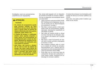 Manutenção
7-81
Cuidados com os conversores
catalíticos (se equipado)
ATENÇÃO
Incêndio
‡ Um sistema de escapamento quente
pode provocar incêndio em itens
inÁamáveis sob seu veículo. Não esta-
cione o veículo sobre ou próximo de
objetos inÁamáveis, tais como, grama,
vegetação, papel, folhas e etc.
‡ O sistema de escape e o catalisador
estarão muito quentes enquanto o
motor estiver em funcionamento ou
imediatamente após o motor ser des-
ligado. Mantenha-se afastado do sis-
tema de escape e do catalisador, pois
você poderá se queimar.
‡ Além disso, não remova o dissipa-
dor de calor ao redor do sistema de
escape, não vede a parte inferior do
veículo ou não faça revestimento para
evitar a corrosão. Sob certas condi-
ções, estes procedimentos podem
apresentar um risco de incêndio.
Seu veículo está equipado com um dispositivo
de controle de emissão do conversor catalítico.
Por isso, as seguintes recomendações devem
ser observadas:
‡ Utilize somente combustível SEM CHUM-
BO. CertiÀque-se de reabastecer seu veí-
culo de acordo com as “Recomendações
de combustível” na seção 1.
‡ Não dirija o veículo quando o motor apre-
sentar sinais de funcionamento irregular,
detonação, desempenho insatisfatório ou
diÀculdade na partida.
‡ Não utilize de maneira errada ou abuse
do motor. Exemplo de má utilização: redu-
zir ou descer uma ladeira com a ignição
desligada.
‡ Não deixe o motor funcionando em mar-
cha lenta durante períodos prolongados
(5 minutos ou mais).
‡ Não modiÀque qualquer parte do motor
ou do sistema de controle de emissões.
Recomendamos que o sistema seja ins-
pecionado por uma concessionária autori-
zada Hyundai Motor Brasil (HMB).
‡ Evite dirigir com um nível muito baixo de
combustível. Se Àcar sem combustível, o
motor passa a falhar, resultando em so-
brecarga do conversor catalítico.
A inobservância dessas recomendações pode
resultar em danos ao conversor catalítico e ao
veículo.
Além disso, tais ações podem invalidar a ga-
rantia do seu veículo.
 