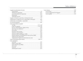 Índice alfabético
I-9
Líquido de arrefecimento do motor
EspeciÀcações ..................................................................................... 8-5
Indicador de temperatura .................................................................. 4-41
Luz de advertência de temperatura ................................................... 4-52
Substituição ....................................................................................... 7-22
VeriÀcação do nível ........................................................................... 7-20
Líquido do lavador do para-brisa (veriÀcação do nível) .......................... 7-27
LubriÀcante do compressor do ar condicionado (veriÀcação) ................. 4-82
LubriÀcantes recomendados e capacidades ............................................... 8-5
Luz de posicionamento ............................................................................ 4-62
Luzes de advertência no painel
Air Bag ..................................................................................... 3-35, 4-48
Cintos de segurança ................................................................. 3-14, 4-48
Freio de estacionamento e Áuido de freio ......................................... 4-49
Nível baixo de combustível .............................................................. 4-53
Porta aberta ....................................................................................... 4-54
Pressão do óleo do motor .................................................................. 4-53
Sistema de carga da bateria ............................................................... 4-52
Sistema de freios antibloqueio (ABS) ............................................... 4-50
Sistema eletrônico de distribuição da força do freio (EBD) ............. 4-50
Tampa do porta malas aberta ............................................................ 4-54
Temperatura do líquido de arrefecimento do motor .......................... 4-52
Luzes de advertência (pisca-alerta) ................................................... 4-60, 6-2
Luzes indicadoras
de direção .......................................................................................... 4-55
Falha do motor (MIL) ....................................................................... 4-51
Faróis dianteiros de neblina .............................................................. 4-55
Farol aceso ........................................................................................ 4-55
Farol alto ........................................................................................... 4-55
Imobilizador do motor ...................................................................... 4-55
Luzes internas .......................................................................................... 4-70
Luz de leitura .................................................................................... 4-69
Luz do compartimento de bagagem .................................................. 4-71
Luz do espelho .................................................................................. 4-70
 