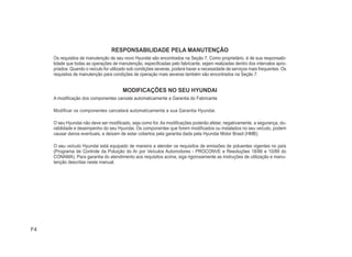 F4
RESPONSABILIDADE PELA MANUTENÇÃO
Os requisitos de manutenção de seu novo Hyundai são encontrados na Seção 7. Como proprietário, é de sua responsabi-
lidade que todas as operações de manutenção, especiÀcadas pelo fabricante, sejam realizadas dentro dos intervalos apro-
priados. Quando o veículo for utilizado sob condições severas, poderá haver a necessidade de serviços mais frequentes. Os
requisitos de manutenção para condições de operação mais severas também são encontrados na Seção 7.
MODIFICAÇÕES NO SEU HYUNDAI
A modiÀcação dos componentes cancela automaticamente a Garantia do Fabricante
Modificar os componentes cancelará automaticamente a sua Garantia Hyundai.
O seu Hyundai não deve ser modiÀcado, seja como for. As modiÀcações poderão afetar, negativamente, a segurança, du-
rabilidade e desempenho do seu Hyundai. Os componentes que forem modiÀcados ou instalados no seu veículo, podem
causar danos eventuais, e deixam de estar cobertos pela garantia dada pela Hyundai Motor Brasil (HMB).
O seu veículo Hyundai está equipado de maneira a atender os requisitos de emissões de poluentes vigentes no país
(Programa de Controle da Poluição do Ar por Veículos Automotores - PROCONVE e Resoluções 18/86 e 10/89 do
CONAMA). Para garantia do atendimento aos requisitos acima, siga rigorosamente as instruções de utilização e manu-
tenção descritas neste manual.
 