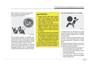 Características de segurança do seu veículo
3-35
Não instale sistema de proteção
para crianças no banco do
passageiro dianteiro
1JBH3051
1JBH3051
Nunca coloque sistemas de proteção para
crianças virado para trás no banco do passa-
geiro dianteiro. Caso o airbag dispare, atingirá
o sistema de proteção para crianças, causan-
do ferimentos graves ou fatais à criança.
Também não coloque sistemas de proteção
para crianças virado para frente no banco do
passageiro dianteiro. Caso o airbag dispare,
causará ferimentos graves ou fatais à criança.
ATENÇÃO
‡ Perigo extremo! Não utilize equipa-
mentos de proteção para crianças
com a parte dianteira virada para
trás montados em assentos que pos-
suam airbag em sua frente!
‡ Nunca instale equipamentos de pro-
teção para crianças no banco do pas-
sageiro dianteiro. Caso ocorra um
acidente, a criança poderá sofrer feri-
mentos graves em virtude do disparo
do airbag.
‡ Ao acomodar crianças nas posições
laterais dos bancos traseiros do veí-
culo equipado com airbags laterais e/
ou de cortina, certiÀque-se de insta-
lar o sistema de proteção para crian-
ças o mais distante possível da porta,
Àxando-o corretamente na posição.
O enchimento dos airbags laterais e/
ou de cortina poderá causar ferimentos
graves ou morte à crianças ou bebês.
Luz de advertência do airbag
W7-147
W7-147
A Ànalidade da luz de advertência do airbag
no painel de instrumentos é alertar o motorista
sobre um possível problema com o sistema
do airbag (SRS).
Ao girar o interruptor de ignição para a posi-
ção “ON”, a luz de advertência deve acender
por aproximadamente 6 segundos e depois
apagar.
Faça uma veriÀcação no sistema e caso ocor-
ra situações descritas abaixo, procurar uma
concessionária autorizada HMB:
‡ A luz não acender brevemente ao girar o in-
terruptor de ignição para a posição “ON”.
‡ A luz permanecer acesa depois de aproxi-
madamente 6 segundos.
‡ A luz acender com o veículo em movimento.
‡ A luz piscar quando o interruptor de ignição
estiver na posição “ON”.
 