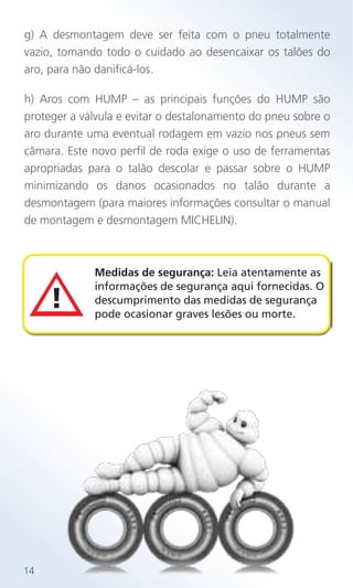 g) A desmontagem deve ser feita com o pneu totalmente
vazio, tomando todo o cuidado ao desencaixar os talões do
aro, para não danificá-los.
h) Aros com HUMP – as principais funções do HUMP são
proteger a válvula e evitar o destalonamento do pneu sobre o
aro durante uma eventual rodagem em vazio nos pneus sem
câmara. Este novo perfil de roda exige o uso de ferramentas
apropriadas para o talão descolar e passar sobre o HUMP
minimizando os danos ocasionados no talão durante a
desmontagem (para maiores informações consultar o manual
de montagem e desmontagem MICHELIN).
Medidas de segurança: Leia atentamente as
informações de segurança aqui fornecidas. O
descumprimento das medidas de segurança
pode ocasionar graves lesões ou morte.
14
 