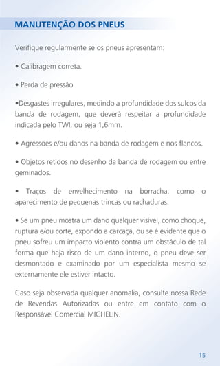 MANUTENÇÃO DOS PNEUS
Verifique regularmente se os pneus apresentam:
• Calibragem correta.
• Perda de pressão.
•Desgastes irregulares, medindo a profundidade dos sulcos da
banda de rodagem, que deverá respeitar a profundidade
indicada pelo TWI, ou seja 1,6mm.
• Agressões e/ou danos na banda de rodagem e nos flancos.
• Objetos retidos no desenho da banda de rodagem ou entre
geminados.
• Traços de envelhecimento na borracha, como o
aparecimento de pequenas trincas ou rachaduras.
• Se um pneu mostra um dano qualquer visível, como choque,
ruptura e/ou corte, expondo a carcaça, ou se é evidente que o
pneu sofreu um impacto violento contra um obstáculo de tal
forma que haja risco de um dano interno, o pneu deve ser
desmontado e examinado por um especialista mesmo se
externamente ele estiver intacto.
Caso seja observada qualquer anomalia, consulte nossa Rede
de Revendas Autorizadas ou entre em contato com o
Responsável Comercial MICHELIN.
15
 