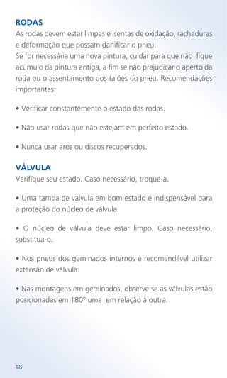 RODAS
As rodas devem estar limpas e isentas de oxidação, rachaduras
e deformação que possam danificar o pneu.
Se for necessária uma nova pintura, cuidar para que não fique
acúmulo da pintura antiga, a fim se não prejudicar o aperto da
roda ou o assentamento dos talões do pneu. Recomendações
importantes:
• Verificar constantemente o estado das rodas.
• Não usar rodas que não estejam em perfeito estado.
• Nunca usar aros ou discos recuperados.
VÁLVULA
Verifique seu estado. Caso necessário, troque-a.
• Uma tampa de válvula em bom estado é indispensável para
a proteção do núcleo de válvula.
• O núcleo de válvula deve estar limpo. Caso necessário,
substitua-o.
• Nos pneus dos geminados internos é recomendável utilizar
extensão de válvula.
• Nas montagens em geminados, observe se as válvulas estão
posicionadas em 180º uma em relação à outra.
18
 