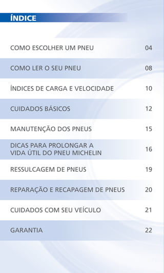 ÍNDICE
COMO ESCOLHER UM PNEU
COMO LER O SEU PNEU
ÍNDICES DE CARGA E VELOCIDADE
CUIDADOS BÁSICOS
MANUTENÇÃO DOS PNEUS
DICAS PARA PROLONGAR A
VIDA ÚTIL DO PNEU MICHELIN
RESSULCAGEM DE PNEUS
REPARAÇÃO E RECAPAGEM DE PNEUS
CUIDADOS COM SEU VEÍCULO
GARANTIA
04
08
10
12
15
16
19
20
21
22
 