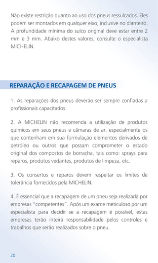 1. As reparações dos pneus deverão ser sempre confiadas a
profissionais capacitados.
2. A MICHELIN não recomenda a utilização de produtos
químicos em seus pneus e câmaras de ar, especialmente os
que contenham em sua formulação elementos derivados de
petróleo ou outros que possam comprometer o estado
original dos compostos de borracha, tais como: sprays para
reparos, produtos vedantes, produtos de limpeza, etc.
3. Os consertos e reparos devem respeitar os limites de
tolerância fornecidos pela MICHELIN.
4. É essencial que a recapagem de um pneu seja realizada por
empresas “competentes”. Após um exame meticuloso por um
especialista para decidir se a recapagem é possível, estas
empresas terão inteira responsabilidade pelos controles e
trabalhos que serão realizados sobre o pneu.
REPARAÇÃO E RECAPAGEM DE PNEUS
Não existe restrição quanto ao uso dos pneus ressulcados. Eles
podem ser montados em qualquer eixo, inclusive no dianteiro.
A profundidade mínima do sulco original deve estar entre 2
mm e 3 mm. Abaixo destes valores, consulte o especialista
MICHELIN.
20
 