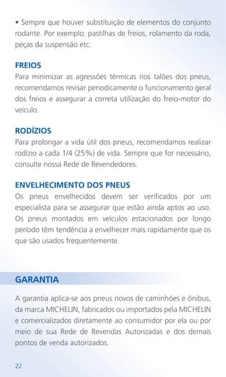 • Sempre que houver substituição de elementos do conjunto
rodante. Por exemplo: pastilhas de freios, rolamento da roda,
peças da suspensão etc.
FREIOS
Para minimizar as agressões térmicas nos talões dos pneus,
recomendamos revisar periodicamente o funcionamento geral
dos freios e assegurar a correta utilização do freio-motor do
veículo.
RODÍZIOS
Para prolongar a vida útil dos pneus, recomendamos realizar
rodízio a cada 1/4 (25%) de vida. Sempre que for necessário,
consulte nossa Rede de Revendedores.
ENVELHECIMENTO DOS PNEUS
Os pneus envelhecidos devem ser verificados por um
especialista para se assegurar que estão ainda aptos ao uso.
Os pneus montados em veículos estacionados por longo
período têm tendência a envelhecer mais rapidamente que os
que são usados frequentemente.
A garantia aplica-se aos pneus novos de caminhões e ônibus,
da marca MICHELIN, fabricados ou importados pela MICHELIN
e comercializados diretamente ao consumidor por ela ou por
meio de sua Rede de Revendas Autorizadas e dos demais
pontos de venda autorizados.
22
GARANTIA
 