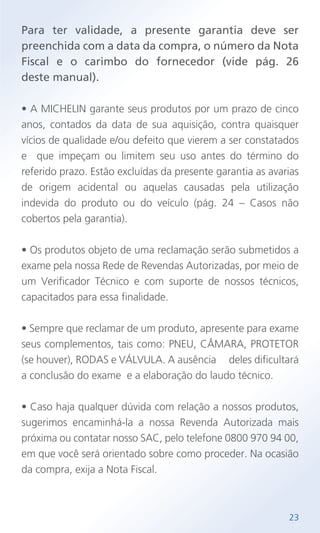 Para ter validade, a presente garantia deve ser
preenchida com a data da compra, o número da Nota
Fiscal e o carimbo do fornecedor (vide pág. 26
deste manual).
• A MICHELIN garante seus produtos por um prazo de cinco
anos, contados da data de sua aquisição, contra quaisquer
vícios de qualidade e/ou defeito que vierem a ser constatados
e que impeçam ou limitem seu uso antes do término do
referido prazo. Estão excluídas da presente garantia as avarias
de origem acidental ou aquelas causadas pela utilização
indevida do produto ou do veículo (pág. 24 – Casos não
cobertos pela garantia).
• Os produtos objeto de uma reclamação serão submetidos a
exame pela nossa Rede de Revendas Autorizadas, por meio de
um Verificador Técnico e com suporte de nossos técnicos,
capacitados para essa finalidade.
• Sempre que reclamar de um produto, apresente para exame
seus complementos, tais como: PNEU, CÂMARA, PROTETOR
(se houver), RODAS e VÁLVULA. A ausência deles dificultará
a conclusão do exame e a elaboração do laudo técnico.
• Caso haja qualquer dúvida com relação a nossos produtos,
sugerimos encaminhá-la a nossa Revenda Autorizada mais
próxima ou contatar nosso SAC, pelo telefone 0800 970 94 00,
em que você será orientado sobre como proceder. Na ocasião
da compra, exija a Nota Fiscal.
23
 