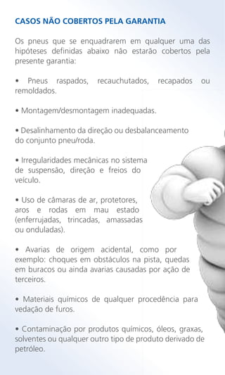 CASOS NÃO COBERTOS PELA GARANTIA
Os pneus que se enquadrarem em qualquer uma das
hipóteses definidas abaixo não estarão cobertos pela
presente garantia:
• Pneus raspados, recauchutados, recapados ou
remoldados.
• Montagem/desmontagem inadequadas.
• Desalinhamento da direção ou desbalanceamento
do conjunto pneu/roda.
• Irregularidades mecânicas no sistema
de suspensão, direção e freios do
veículo.
• Uso de câmaras de ar, protetores,
aros e rodas em mau estado
(enferrujadas, trincadas, amassadas
ou onduladas).
• Avarias de origem acidental, como por
exemplo: choques em obstáculos na pista, quedas
em buracos ou ainda avarias causadas por ação de
terceiros.
• Materiais químicos de qualquer procedência para
vedação de furos.
• Contaminação por produtos químicos, óleos, graxas,
solventes ou qualquer outro tipo de produto derivado de
petróleo.
 