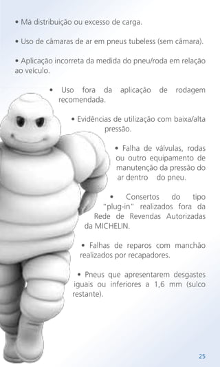 • Má distribuição ou excesso de carga.
• Uso de câmaras de ar em pneus tubeless (sem câmara).
• Aplicação incorreta da medida do pneu/roda em relação
ao veículo.
• Uso fora da aplicação de rodagem
recomendada.
• Evidências de utilização com baixa/alta
pressão.
• Falha de válvulas, rodas
ou outro equipamento de
manutenção da pressão do
ar dentro do pneu.
• Consertos do tipo
“plug-in” realizados fora da
Rede de Revendas Autorizadas
da MICHELIN.
• Falhas de reparos com manchão
realizados por recapadores.
• Pneus que apresentarem desgastes
iguais ou inferiores a 1,6 mm (sulco
restante).
25
 
