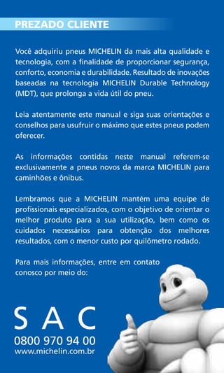 S A C0800 970 94 00
www.michelin.com.br
Você adquiriu pneus MICHELIN da mais alta qualidade e
tecnologia, com a finalidade de proporcionar segurança,
conforto, economia e durabilidade. Resultado de inovações
baseadas na tecnologia MICHELIN Durable Technology
(MDT), que prolonga a vida útil do pneu.
Leia atentamente este manual e siga suas orientações e
conselhos para usufruir o máximo que estes pneus podem
oferecer.
As informações contidas neste manual referem-se
exclusivamente a pneus novos da marca MICHELIN para
caminhões e ônibus.
Lembramos que a MICHELIN mantém uma equipe de
profissionais especializados, com o objetivo de orientar o
melhor produto para a sua utilização, bem como os
cuidados necessários para obtenção dos melhores
resultados, com o menor custo por quilômetro rodado.
Para mais informações, entre em contato
conosco por meio do:
PREZADO CLIENTE
 