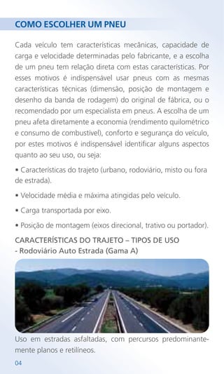 COMO ESCOLHER UM PNEU
Cada veículo tem características mecânicas, capacidade de
carga e velocidade determinadas pelo fabricante, e a escolha
de um pneu tem relação direta com estas características. Por
esses motivos é indispensável usar pneus com as mesmas
características técnicas (dimensão, posição de montagem e
desenho da banda de rodagem) do original de fábrica, ou o
recomendado por um especialista em pneus. A escolha de um
pneu afeta diretamente a economia (rendimento quilométrico
e consumo de combustível), conforto e segurança do veículo,
por estes motivos é indispensável identificar alguns aspectos
quanto ao seu uso, ou seja:
• Características do trajeto (urbano, rodoviário, misto ou fora
de estrada).
• Velocidade média e máxima atingidas pelo veículo.
• Carga transportada por eixo.
• Posição de montagem (eixos direcional, trativo ou portador).
CARACTERÍSTICAS DO TRAJETO – TIPOS DE USO
- Rodoviário Auto Estrada (Gama A)
04
Uso em estradas asfaltadas, com percursos predominante-
mente planos e retilíneos.
 