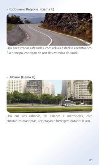 - Rodoviário Regional (Gama E)
Uso em estradas asfaltadas, com aclives e declives acentuados.
É a principal condição de uso das estradas do Brasil.
- Urbano (Gama U)
Uso em vias urbanas, de cidades e metrópoles, com
constantes manobras, aceleração e frenagem durante o uso.
05
 
