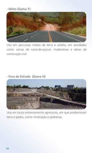 06
- Misto (Gama Y)
Uso em percursos mistos de terra e asfalto, em atividades
como usinas de cana-de-açúcar, madeireiras e obras de
construção civil.
- Fora de Estrada (Gama H)
Uso em locais extremamente agressivos, em que predominam
terra e pedra, como mineração e pedreiras.
 