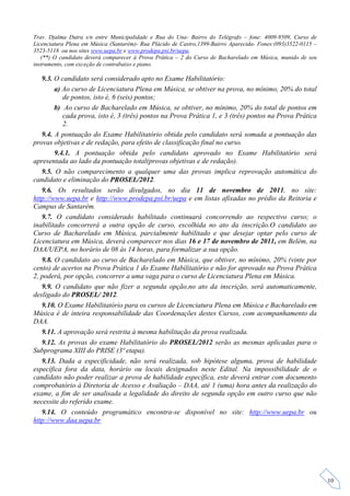 Trav. Djalma Dutra s/n entre Municipalidade e Rua do Una- Bairro do Telégrafo – fone: 4009-9509, Curso de
Licenciatura Plena em Música (Santarém)- Rua Plácido de Castro,1399-Bairro Aparecida- Fones:(093)3522-0115 –
3523-5118 ou nos sites www.uepa.br e www.prodepa.psi.br/uepa.
   (**) O candidato deverá comparecer à Prova Prática – 2 do Curso de Bacharelado em Música, munido de seu
instrumento, com exceção de contrabaixo e piano.

   9.3. O candidato será considerado apto no Exame Habilitatório:
        a) Ao curso de Licenciatura Plena em Música, se obtiver na prova, no mínimo, 20% do total
           de pontos, isto é, 6 (seis) pontos;
        b) Ao curso de Bacharelado em Música, se obtiver, no mínimo, 20% do total de pontos em
           cada prova, isto é, 3 (três) pontos na Prova Prática 1, e 3 (três) pontos na Prova Prática
           2.
   9.4. A pontuação do Exame Habilitatório obtida pelo candidato será somada a pontuação das
provas objetivas e de redação, para efeito de classificação final no curso.
        9.4.1. A pontuação obtida pelo candidato aprovado no Exame Habilitatório será
apresentada ao lado da pontuação total(provas objetivas e de redação).
   9.5. O não comparecimento a qualquer uma das provas implica reprovação automática do
candidato e eliminação do PROSEL/2012.
   9.6. Os resultados serão divulgados, no dia 11 de novembro de 2011, no site:
http://www.uepa.br e http://www.prodepa.psi.br/uepa e em listas afixadas no prédio da Reitoria e
Campus de Santarém.
   9.7. O candidato considerado habilitado continuará concorrendo ao respectivo curso; o
inabilitado concorrerá a outra opção de curso, escolhida no ato da inscrição.O candidato ao
Curso de Bacharelado em Música, parcialmente habilitado e que desejar optar pelo curso de
Licenciatura em Música, deverá comparecer nos dias 16 e 17 de novembro de 2011, em Belém, na
DAA/UEPA, no horário de 08 às 14 horas, para formalizar a sua opção.
   9.8. O candidato ao curso de Bacharelado em Música, que obtiver, no mínimo, 20% (vinte por
cento) de acertos na Prova Prática 1 do Exame Habilitatório e não for aprovado na Prova Prática
2, poderá, por opção, concorrer a uma vaga para o curso de Licenciatura Plena em Música.
   9.9. O candidato que não fizer a segunda opção,no ato da inscrição, será automaticamente,
desligado do PROSEL/ 2012.
   9.10. O Exame Habilitatório para os cursos de Licenciatura Plena em Música e Bacharelado em
Música é de inteira responsabilidade das Coordenações destes Cursos, com acompanhamento da
DAA.
   9.11. A aprovação será restrita à mesma habilitação da prova realizada.
   9.12. As provas do exame Habilitatório do PROSEL/2012 serão as mesmas aplicadas para o
Subprograma XIII do PRISE (3ª etapa).
   9.13. Dada a especificidade, não será realizada, sob hipótese alguma, prova de habilidade
específica fora da data, horário ou locais designados neste Edital. Na impossibilidade de o
candidato não poder realizar a prova de habilidade específica, este deverá entrar com documento
comprobatório à Diretoria de Acesso e Avaliação – DAA, até 1 (uma) hora antes da realização do
exame, a fim de ser analisada a legalidade do direito de segunda opção em outro curso que não
necessite do referido exame.
   9.14. O conteúdo programático encontra-se disponível no site: http://www.uepa.br ou
http://www.daa.uepa.br




                                                                                                               10
 