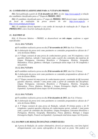 10. CANDIDATOS CLASSIFICADOS PARA A 3ª ETAPA DO PROSEL
   10.1. Será publicada a partir de 12 de dezembro de 2011, no site: http://www.uepa.br a relação
dos candidatos classificados para a 3ª Etapa do PROSEL /2012.
   10.2. O candidato classificado para a 3ª etapa do PROSEL/ 2012 deverá tomar conhecimento
do local de realização da prova através do site: http://www.uepa.br e
http://www.prodepa.psi.br/uepa
   10.3. O candidato deverá imprimir o seu cartão de inscrição de realização da 3ª. Etapa do
PROSEL/2012, com o local de realização da prova.


11. DAS PROVAS
   11.1. O Processo Seletivo – PROSEL se desenvolverá em três etapas, conforme a seguir
especificadas:
       11.1.1. DA 1ª ETAPA
       a) O candidato realizará a prova no dia 27 de novembro de 2011 das 8 às 13 horas;
       b) A elaboração da prova terá como parâmetro os conteúdos programáticos oficiais da 1ª
          série do Ensino Médio;
       c) A 1ª Etapa constará de uma prova de conhecimentos gerais, com 56 (cinqüenta e seis)
          questões objetivas, valendo 1 (um) ponto cada, a partir dos conteúdos das matérias de
          Língua Portuguesa, Literatura Brasileira e Portuguesa, História, Geografia,
          Matemática, Física, Química e Biologia. A pontuação desta etapa é de 56 (cinqüenta e
          seis) pontos.
       11.1.2. DA 2ª ETAPA
       a) O candidato realizará a prova no dia 28 de novembro de 2011, das 8 às 13 horas;
       b) A elaboração da prova terá como parâmetro os conteúdos programáticos oficiais da 2ª
          série do Ensino Médio;
       c) A 2ª Etapa constará de uma prova de conhecimentos gerais, constituída de 60 (sessenta)
          questões objetivas, valendo 1 (um) ponto cada, a partir de conteúdos das disciplinas:
          Língua Portuguesa, Literatura Brasileira e Portuguesa, História, Geografia,
          Matemática, Física, Química, Biologia e Língua Estrangeira (Inglês, Francês ou
          Espanhol). A pontuação desta etapa é de 60 (sessenta pontos).

       11.1.3. DA 3ª ETAPA
       a) O candidato realizará a prova no dia 18 de dezembro de 2011, das 8 às 13 horas;
       b) A elaboração da prova terá como parâmetro os conteúdos programáticos oficiais da 3ª
          série do Ensino Médio;
       c) A 3ª Etapa constará de uma prova de Redação, valendo 30 (trinta) pontos e de 54
          (cinqüenta e quatro) questões objetivas de conhecimentos gerais, valendo 1 (um) ponto
          cada, a partir de conteúdos das disciplinas: Língua Portuguesa, Literatura Brasileira e
          Portuguesa, História, Geografia, Matemática, Física, Química, Biologia e Língua
          Estrangeira (Inglês, Francês ou Espanhol). A pontuação total desta etapa é de 84 pontos.


  11.2. DA PROVA DE REDAÇÃO EM LÍNGUA PORTUGUESA
       a) A prova de Redação, de caráter eliminatório, deverá ser manuscrita, com letra legível,
          obrigatoriamente com caneta esferográfica de tinta azul ou preta. Não poderá ser


                                                                                                     11
 