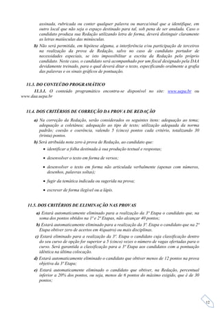 assinada, rubricada ou conter qualquer palavra ou marca/sinal que a identifique, em
         outro local que não seja o espaço destinado para tal, sob pena de ser anulada. Caso o
         candidato produza sua Redação utilizando letra de forma, deverá distinguir claramente
         as letras maiúsculas das minúsculas.
      b) Não será permitida, em hipótese alguma, a interferência e/ou participação de terceiros
         na realização da prova de Redação, salvo no caso de candidato portador de
         necessidades especiais, se isto impossibilitar a escrita da Redação pelo próprio
         candidato. Neste caso, o candidato será acompanhado por um fiscal designado pela DAA
         devidamente treinado, para o qual deverá ditar o texto, especificando oralmente a grafia
         das palavras e os sinais gráficos de pontuação.

  11.3. DO CONTEÚDO PROGRAMÁTICO
      11.3.1. O conteúdo programático encontra-se disponível no site: www.uepa.br ou
www.daa.uepa.br


  11.4. DOS CRITÉRIOS DE CORREÇÃO DA PROVA DE REDAÇÃO
      a) Na correção da Redação, serão considerados os seguintes itens: adequação ao tema;
         adequação a coletânea; adequação ao tipo de texto; utilização adequada da norma
         padrão; coesão e coerência, valendo 5 (cinco) pontos cada critério, totalizando 30
         (trinta) pontos.
      b) Será atribuída nota zero à prova de Redação, ao candidato que:
            identificar a folha destinada à sua produção textual e respostas;

            desenvolver o texto em forma de versos;

           desenvolver o texto em forma não articulada verbalmente (apenas com números,
            desenhos, palavras soltas);

            fugir da temática indicada ou sugerida na prova;

            escrever de forma ilegível ou a lápis.


   11.5. DOS CRITÉRIOS DE ELIMINAÇÃO NAS PROVAS
        a) Estará automaticamente eliminado para a realização da 3ª Etapa o candidato que, na
          soma dos pontos obtidos na 1ª e 2ª Etapas, não alcançar 40 pontos;
        b) Estará automaticamente eliminado para a realização da 3ª. Etapa o candidato que na 2ª
          Etapa obtiver zero de acertos em 4(quatro) ou mais disciplinas.
       c) Estará eliminado para a realização da 3ª. Etapa o candidato cuja classificação dentro
          do seu curso de opção for superior a 5 (cinco) vezes o número de vagas ofertadas para o
          curso. Será garantida a classificação para a 3ª Etapa aos candidatos com a pontuação
          idêntica na última colocação.
      d) Estará automaticamente eliminado o candidato que obtiver menos de 12 pontos na prova
          objetiva da 3ª Etapa;
      e) Estará automaticamente eliminado o candidato que obtiver, na Redação, percentual
          inferior a 20% dos pontos, ou seja, menos de 6 pontos do máximo exigido, que é de 30
          pontos;



                                                                                                    12
 