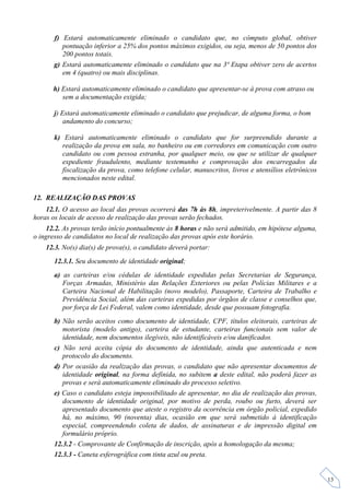 f) Estará automaticamente eliminado o candidato que, no cômputo global, obtiver
          pontuação inferior a 25% dos pontos máximos exigidos, ou seja, menos de 50 pontos dos
          200 pontos totais.
       g) Estará automaticamente eliminado o candidato que na 3ª Etapa obtiver zero de acertos
          em 4 (quatro) ou mais disciplinas.

      h) Estará automaticamente eliminado o candidato que apresentar-se à prova com atraso ou
         sem a documentação exigida;

       j) Estará automaticamente eliminado o candidato que prejudicar, de alguma forma, o bom
           andamento do concurso;

       k) Estará automaticamente eliminado o candidato que for surpreendido durante a
          realização da prova em sala, no banheiro ou em corredores em comunicação com outro
          candidato ou com pessoa estranha, por qualquer meio, ou que se utilizar de qualquer
          expediente fraudulento, mediante testemunho e comprovação dos encarregados da
          fiscalização da prova, como telefone celular, manuscritos, livros e utensílios eletrônicos
          mencionados neste edital.

12. REALIZAÇÃO DAS PROVAS
    12.1. O acesso ao local das provas ocorrerá das 7h às 8h, impreterivelmente. A partir das 8
horas os locais de acesso de realização das provas serão fechados.
    12.2. As provas terão início pontualmente às 8 horas e não será admitido, em hipótese alguma,
o ingresso de candidatos no local de realização das provas após este horário.
    12.3. No(s) dia(s) de prova(s), o candidato deverá portar:
       12.3.1. Seu documento de identidade original;
       a) as carteiras e/ou cédulas de identidade expedidas pelas Secretarias de Segurança,
          Forças Armadas, Ministério das Relações Exteriores ou pelas Polícias Militares e a
          Carteira Nacional de Habilitação (novo modelo), Passaporte, Carteira de Trabalho e
          Previdência Social, além das carteiras expedidas por órgãos de classe e conselhos que,
          por força de Lei Federal, valem como identidade, desde que possuam fotografia.
       b) Não serão aceitos como documento de identidade, CPF, títulos eleitorais, carteiras de
          motorista (modelo antigo), carteira de estudante, carteiras funcionais sem valor de
          identidade, nem documentos ilegíveis, não identificáveis e/ou danificados.
       c) Não será aceita cópia do documento de identidade, ainda que autenticada e nem
          protocolo do documento.
       d) Por ocasião da realização das provas, o candidato que não apresentar documentos de
          identidade original, na forma definida, no subitem a deste edital, não poderá fazer as
          provas e será automaticamente eliminado do processo seletivo.
       e) Caso o candidato esteja impossibilitado de apresentar, no dia de realização das provas,
          documento de identidade original, por motivo de perda, roubo ou furto, deverá ser
          apresentado documento que ateste o registro da ocorrência em órgão policial, expedido
          há, no máximo, 90 (noventa) dias, ocasião em que será submetido à identificação
          especial, compreendendo coleta de dados, de assinaturas e de impressão digital em
          formulário próprio.
       12.3.2 - Comprovante de Confirmação de inscrição, após a homologação da mesma;
       12.3.3 - Caneta esferográfica com tinta azul ou preta.


                                                                                                       13
 