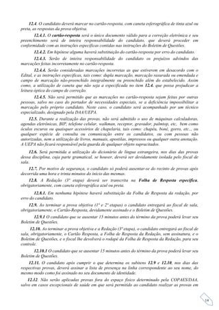 12.4. O candidato deverá marcar no cartão-resposta, com caneta esferográfica de tinta azul ou
preta, as respostas da prova objetiva.
        12.4.1. O cartão-resposta será o único documento válido para a correção eletrônica e seu
preenchimento será de inteira responsabilidade do candidato, que deverá proceder em
conformidade com as instruções específicas contidas nas instruções do Boletim de Questões.
        12.4.2. Em hipótese alguma haverá substituição do cartão-resposta por erro do candidato.
        12.4.3. Serão de inteira responsabilidade do candidato os prejuízos advindos das
marcações feitas incorretamente no cartão-resposta.
        12.4.4. Serão consideradas marcações incorretas as que estiverem em desacordo com o
Edital, e as instruções especificas, tais como: dupla marcação, marcação rasurada ou emendada e
campo de marcação não-preenchido integralmente ou preenchido além do estabelecido. Assim
como, a utilização de caneta que não seja a especificada no item 12.4. que possa prejudicar a
leitura óptica do campo de correção.
        12.4.5. Não será permitido que as marcações no cartão-resposta sejam feitas por outras
pessoas, salvo no caso do portador de necessidades especiais, se a deficiência impossibilitar a
marcação pelo próprio candidato. Neste caso, o candidato será acompanhado por um técnico
especializado, designado pela DAA/UEPA.
     12.5. Durante a realização das provas, não será admitido o uso de máquinas calculadoras,
agendas eletrônicas, BIP, telefone celular, walkman, receptor, gravador, palmtop, etc, bem como
óculos escuros ou quaisquer acessórios de chapelaria, tais como: chapéu, boné, gorro, etc.., ou
qualquer espécie de consulta ou comunicação entre os candidatos, ou com pessoas não
autorizadas, nem a utilização de livros, manuais, apostilas, impressos ou qualquer outra anotação.
A UEPA não ficará responsável pela guarda de qualquer objeto supracitados.
    12.6. Será permitida a utilização do dicionário de língua estrangeira, nos dias das provas
dessa disciplina, cuja parte gramatical, se houver, deverá ser devidamente isolada pelo fiscal de
sala.
    12.7. Por motivo de segurança, o candidato só poderá ausentar-se do recinto de provas após
decorrida uma hora e trinta minutos do início das mesmas.
    12.8. A Redação (3ª etapa) deverá ser transcrita na Folha de Resposta específica,
obrigatoriamente, com caneta esferográfica azul ou preta.
       12.8.1. Em nenhuma hipótese haverá substituição da Folha de Resposta da redação, por
erro do candidato.
    12.9. Ao terminar a prova objetiva (1ª e 2ª etapas) o candidato entregará ao fiscal de sala,
obrigatoriamente, o Cartão-Resposta, devidamente assinado e o Boletim de Questões.
       12.9.1 O candidato que se ausentar 15 minutos antes do término da prova poderá levar seu
Boletim de Questões.
     12.10. Ao terminar a prova objetiva e a Redação (3ª etapa), o candidato entregará ao fiscal de
sala, obrigatoriamente, o Cartão Resposta, a Folha de Resposta da Redação, sem assinatura, e o
Boletim de Questões, e o fiscal lhe devolverá o rodapé da Folha de Resposta da Redação, para seu
controle.
       12.10.1 O candidato que se ausentar 15 minutos antes do término da prova poderá levar seu
Boletim de Questões.
    12.11. O candidato após cumprir o que determina os subitens 12.9 e 12.10, nos dias das
respectivas provas, deverá assinar a lista de presença na linha correspondente ao seu nome, do
mesmo modo como foi assinado no seu documento de identidade.
    12.12. Não serão aplicadas provas fora do espaço físico determinado pela COPAES/DAA,
salvo em casos excepcionais de saúde em que será permitido ao candidato realizar as provas em


                                                                                                      14
 
