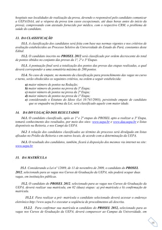 hospitais nas localidades de realização da prova, devendo o responsável pelo candidato comunicar
a UEPA/DAA, até a véspera da prova (em casos excepcionais, até duas horas antes do início da
prova), comprovando com atestado fornecido por médico, com o respectivo CRM, o problema de
saúde do candidato.

13. DA CLASSIFICAÇÃO
    13.1. A classificação dos candidatos será feita com base nas normas vigentes e nos critérios de
avaliação estabelecidos ao Processo Seletivo da Universidade do Estado do Pará, constantes deste
Edital.
    13.2. O candidato inscrito no PROSEL 2012 será classificado por ordem decrescente do total
de pontos obtidos no conjunto das provas da 1ª, 2ª e 3ª Etapas.
    13.3. A pontuação final será a totalização dos pontos das provas das etapas realizadas, a qual
deverá corresponder a uma somatória máxima de 200 pontos.
     13.4. No caso de empate, no momento da classificação para preenchimento das vagas no curso
e turno, serão obedecidos os seguintes critérios, na ordem a seguir estabelecida:
       a) maior número de pontos na Redação;
       b) maior número de pontos na prova da 3ª Etapa;
       c) maior número de pontos na prova da 2ª Etapa;
       d) maior número de pontos na prova da 1ª Etapa;
       e) considerando o Estatuto do Idoso (Lei 10.741/2003), persistindo empate de candidato
          que se enquadre na forma da Lei, será classificado aquele com maior idade.

14.   DA DIVULGAÇÃO DOS RESULTADOS
    14.1. O candidato classificado, após as 1ª e 2ª etapas do PROSEL apto a realizar a 3ª Etapa,
tomará conhecimento dos resultados, por meio dos sites: www.uepa.br e www.daa.uepa.br e listas
disponíveis na Reitoria, e nos Campi da UEPA.
     14.2 A relação dos candidatos classificados ao término do processo será divulgada em listas
afixadas no Prédio da Reitoria e em outros locais, de acordo com a determinação da UEPA.
   14.3. O resultado dos candidatos, também, ficará à disposição dos mesmos via internet no site:
www.uepa.br


15. DA MATRÍCULA


   15.1. Considerando a Lei nº 12089, de 11 de novembro de 2009, o candidato do PROSEL
2012, selecionado para as vagas nos Cursos de Graduação da UEPA, não poderá ocupar duas
vagas, em instituições públicas.

    15.2. O candidato do PROSEL 2012, selecionado para as vagas nos Cursos de Graduação da
UEPA, deverá realizar sua matrícula, em 02 (duas) etapas: a) pré-matrícula e b) confirmação de
matrícula.
        15.2.1. Para realizar a pré- matrícula o candidato selecionado deverá acessar o endereço
eletrônico http://www.uepa.b e executar a seqüência de procedimentos ali descrita.
      15.2.2. Para confirmar sua matrícula o candidato do PROSEL 2012, selecionado para as
vagas nos Cursos de Graduação da UEPA, deverá comparecer ao Campus da Universidade, em


                                                                                                      15
 