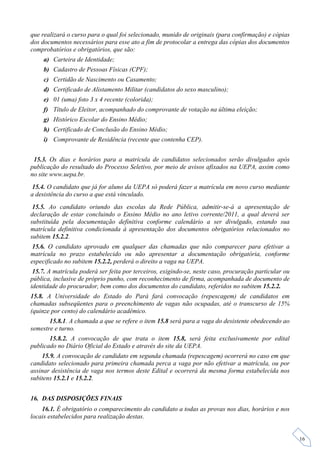 que realizará o curso para o qual foi selecionado, munido de originais (para confirmação) e cópias
dos documentos necessários para esse ato a fim de protocolar a entrega das cópias dos documentos
comprobatórios e obrigatórios, que são:
     a) Carteira de Identidade;
     b) Cadastro de Pessoas Físicas (CPF);
     c) Certidão de Nascimento ou Casamento;
     d) Certificado de Alistamento Militar (candidatos do sexo masculino);
     e) 01 (uma) foto 3 x 4 recente (colorida);
     f) Título de Eleitor, acompanhado do comprovante de votação na última eleição;
     g) Histórico Escolar do Ensino Médio;
     h) Certificado de Conclusão do Ensino Médio;
     i) Comprovante de Residência (recente que contenha CEP).


 15.3. Os dias e horários para a matrícula de candidatos selecionados serão divulgados após
publicação do resultado do Processo Seletivo, por meio de avisos afixados na UEPA, assim como
no site www.uepa.br.
 15.4. O candidato que já for aluno da UEPA só poderá fazer a matrícula em novo curso mediante
a desistência do curso a que está vinculado.
 15.5. Ao candidato oriundo das escolas da Rede Pública, admitir-se-á a apresentação de
declaração de estar concluindo o Ensino Médio no ano letivo corrente/2011, a qual deverá ser
substituída pela documentação definitiva conforme calendário a ser divulgado, estando sua
matrícula definitiva condicionada à apresentação dos documentos obrigatórios relacionados no
subitem 15.2.2.
 15.6. O candidato aprovado em qualquer das chamadas que não comparecer para efetivar a
matrícula no prazo estabelecido ou não apresentar a documentação obrigatória, conforme
especificado no subitem 15.2.2, perderá o direito a vaga na UEPA.
 15.7. A matrícula poderá ser feita por terceiros, exigindo-se, neste caso, procuração particular ou
pública, inclusive de próprio punho, com reconhecimento de firma, acompanhada de documento de
identidade do procurador, bem como dos documentos do candidato, referidos no subitem 15.2.2.
15.8. A Universidade do Estado do Pará fará convocação (repescagem) de candidatos em
chamadas subseqüentes para o preenchimento de vagas não ocupadas, até o transcurso de 15%
(quinze por cento) do calendário acadêmico.
       15.8.1. A chamada a que se refere o item 15.8 será para a vaga do desistente obedecendo ao
semestre e turno.
       15.8.2. A convocação de que trata o item 15.8, será feita exclusivamente por edital
publicado no Diário Oficial do Estado e através do site da UEPA.
    15.9. A convocação de candidato em segunda chamada (repescagem) ocorrerá no caso em que
candidato selecionado para primeira chamada perca a vaga por não efetivar a matrícula, ou por
assinar desistência de vaga nos termos deste Edital e ocorrerá da mesma forma estabelecida nos
subitens 15.2.1 e 15.2.2.


16. DAS DISPOSIÇÕES FINAIS
    16.1. É obrigatório o comparecimento do candidato a todas as provas nos dias, horários e nos
locais estabelecidos para realização destas.


                                                                                                       16
 