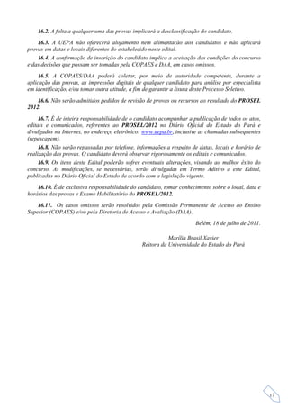 16.2. A falta a qualquer uma das provas implicará a desclassificação do candidato.
    16.3. A UEPA não oferecerá alojamento nem alimentação aos candidatos e não aplicará
provas em datas e locais diferentes do estabelecido neste edital.
    16.4. A confirmação de inscrição do candidato implica a aceitação das condições do concurso
e das decisões que possam ser tomadas pela COPAES e DAA, em casos omissos.
    16.5. A COPAES/DAA poderá coletar, por meio de autoridade competente, durante a
aplicação das provas, as impressões digitais de qualquer candidato para análise por especialista
em identificação, e/ou tomar outra atitude, a fim de garantir a lisura deste Processo Seletivo.
    16.6. Não serão admitidos pedidos de revisão de provas ou recursos ao resultado do PROSEL
2012.
     16.7. É de inteira responsabilidade de o candidato acompanhar a publicação de todos os atos,
editais e comunicados, referentes ao PROSEL/2012 no Diário Oficial do Estado do Pará e
divulgados na Internet, no endereço eletrônico: www.uepa.br, inclusive as chamadas subsequentes
(repescagem).
     16.8. Não serão repassadas por telefone, informações a respeito de datas, locais e horário de
realização das provas. O candidato deverá observar rigorosamente os editais e comunicados.
     16.9. Os itens deste Edital poderão sofrer eventuais alterações, visando ao melhor êxito do
concurso. As modificações, se necessárias, serão divulgadas em Termo Aditivo a este Edital,
publicadas no Diário Oficial do Estado de acordo com a legislação vigente.
    16.10. É de exclusiva responsabilidade do candidato, tomar conhecimento sobre o local, data e
horários das provas e Exame Habilitatório do PROSEL/2012.
    16.11. Os casos omissos serão resolvidos pela Comissão Permanente de Acesso ao Ensino
Superior (COPAES) e/ou pela Diretoria de Acesso e Avaliação (DAA).
                                                                      Belém, 18 de julho de 2011.

                                                           Marília Brasil Xavier
                                                Reitora da Universidade do Estado do Pará




                                                                                                     17
 