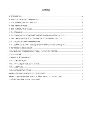 SUMÁRIO


APRESENTAÇÃO.............................................................................................................................................. 4
AGENDA DO PRISE/2011 E PROSEL/2012 .................................................................................................... 5
1. DAS DISPOSIÇÕES PRELIMINARES ........................................................................................................ 6
2. DOS PARTICIPANTES ................................................................................................................................ 6
3. DOS CURSOS E DAS VAGAS ..................................................................................................................... 6
4. DA INSCRIÇÃO ........................................................................................................................................... 6
5. DA INSCRIÇÃO DOS CANDIDATOS ISENTOS DO PAGAMENTO DA TAXA ........................................ 7
6. DOS CANDIDATOS QUE NECESSITAM DE ATENDIMENTO ESPECIAL ............................................. 8
7. DA OPÇÃO DE LÍNGUA ESTRANGEIRA .................................................................................................. 8
8. DA HOMOLOGAÇÃO DA INSCRIÇÃO E COMPROVANTE DE INSCRIÇÃO......................................... 8
9. DO EXAME HABILITATÓRIO .................................................................................................................... 9
10. CANDIDATOS CLASSIFICADOS PARA A 3ª ETAPA DO PROSEL ........................................................ 11
11. DAS PROVAS ............................................................................................................................................. 11
12. REALIZAÇÃO DAS PROVAS .................................................................................................................... 13
13. DA CLASSIFICAÇÃO ................................................................................................................................ 15
14. DA DIVULGAÇÃO DOS RESULTADOS .................................................................................................. 15
15. DA MATRÍCULA........................................................................................................................................ 15
16. DAS DISPOSIÇÕES FINAIS...................................................................................................................... 16
ANEXO1- QUADRO DE VAGAS DO PROSEL/2012 ..................................................................................... 18
ANEXO 2 - MUNICÍPIOS DE REALIZAÇÃO DE PROVA DO PROSEL/2012 ............................................. 23
CÓDIGO DAS ESCOLAS POR MUNICÍPIO ................................................................................................. 24




                                                                                                                                                                  3
 