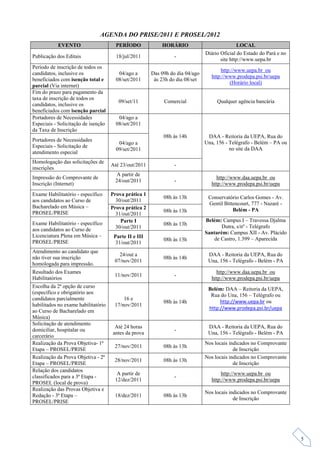 AGENDA DO PRISE/2011 E PROSEL/2012
           EVENTO                      PERÍODO             HORÁRIO                            LOCAL
                                                                               Diário Oficial do Estado do Pará e no
Publicação dos Editais                 18/jul/2011               -
                                                                                      site http://www.uepa.br
Período de inscrição de todos os
                                                                                       http://www.uepa.br ou
candidatos, inclusive os                04/ago a       Das 09h do dia 04/ago
                                                                                  http://www.prodepa.psi.br/uepa
beneficiados com isenção total e       08/set/2011      às 23h do dia 08/set
                                                                                           (Horário local)
parcial (Via internet)
Fim do prazo para pagamento da
taxa de inscrição de todos os
                                        09/set/11           Comercial               Qualquer agência bancária
candidatos, inclusive os
beneficiados com isenção parcial
Portadores de Necessidades              04/ago a
Especiais - Solicitação de isenção     08/set/2011
da Taxa de Inscrição
                                                            08h às 14h          DAA - Reitoria da UEPA, Rua do
Portadores de Necessidades                                                     Una, 156 - Telégrafo - Belém – PA ou
                                        04/ago a
Especiais - Solicitação de                                                                no site da DAA
                                       09/set/2011
atendimento especial
Homologação das solicitações de
                                     Até 23/out/2011             -
inscrições
                                       A partir de
Impressão do Comprovante de                                                         http://www.daa.uepa.br ou
                                       24/out/2011               -
Inscrição (Internet)                                                              http://www.prodepa.psi.br/uepa
Exame Habilitatório - específico     Prova prática 1
                                                            08h às 13h          Conservatório Carlos Gomes - Av.
aos candidatos ao Curso de             30/out/2011
                                                                                Gentil Bittencourt, 777 - Nazaré -
Bacharelado em Música –              Prova prática 2
                                                            08h às 13h                     Belém - PA
PROSEL/PRISE                           31/out/2011
                                         Parte I                               Belém: Campus I – Travessa Djalma
Exame Habilitatório - específico                            08h às 13h
                                       30/out/2011                                    Dutra, s/nº - Telégrafo
aos candidatos ao Curso de
                                                                               Santarém: Campus XII - Av. Plácido
Licenciatura Plena em Música –        Parte II e III
                                                            08h às 13h            de Castro, 1.399 – Aparecida
PROSEL/PRISE                           31/out/2011
Atendimento ao candidato que
                                        24/out a                                DAA - Reitoria da UEPA, Rua do
não tiver sua inscrição                                     08h às 14h
                                      07/nov/2011                               Una, 156 - Telégrafo - Belém - PA
homologada para impressão.
Resultado dos Exames                                                                http://www.daa.uepa.br ou
                                      11/nov/2011                -
Habilitatórios                                                                    http://www.prodepa.psi.br/uepa
Escolha da 2ª opção de curso
                                                                                Belém: DAA – Reitoria da UEPA,
(específico e obrigatório aos
                                                                                 Rua do Una, 156 – Telégrafo ou
candidatos parcialmente                   16 e
                                                            08h às 14h               http://www.uepa.br ou
habilitados no exame habilitatório    17/nov/2011
                                                                                http://www.prodepa.psi.br/uepa
ao Curso de Bacharelado em
Música)
Solicitação de atendimento
                                      Até 24 horas                              DAA - Reitoria da UEPA, Rua do
domiciliar, hospitalar ou                                        -
                                     antes da prova                             Una, 156 - Telégrafo - Belém - PA
carcerário
Realização da Prova Objetiva- 1ª                                               Nos locais indicados no Comprovante
                                      27/nov/2011           08h às 13h
Etapa – PROSEL/PRISE                                                                        de Inscrição
Realização da Prova Objetiva - 2ª                                              Nos locais indicados no Comprovante
                                      28/nov/2011           08h às 13h
Etapa – PROSEL/PRISE                                                                        de Inscrição
Relação dos candidatos
                                       A partir de                                     http://www.uepa.br ou
classificados para a 3ª Etapa -                                  -
                                      12/dez/2011                                 http://www.prodepa.psi.br/uepa
PROSEL (local de prova)
Realização das Provas Objetiva e
                                                                               Nos locais indicados no Comprovante
Redação - 3ª Etapa –                  18/dez/2011           08h às 13h
                                                                                            de Inscrição
PROSEL/PRISE




                                                                                                                       5
 